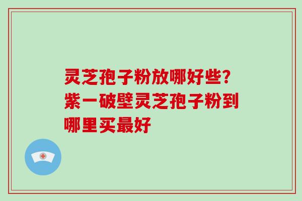 灵芝孢子粉放哪好些?紫一破壁灵芝孢子粉到哪里买最好-第1张图片-破壁灵芝孢子粉研究指南 灵芝孢子粉放哪好些?紫一破壁灵芝孢子粉到哪里买最好-第1张图片-破壁灵芝孢子粉研究指南