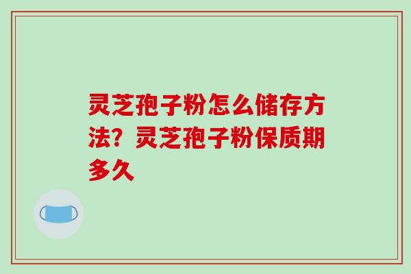 灵芝孢子粉怎么储存方法？灵芝孢子粉保质期多久-第1张图片-破壁灵芝孢子粉研究指南