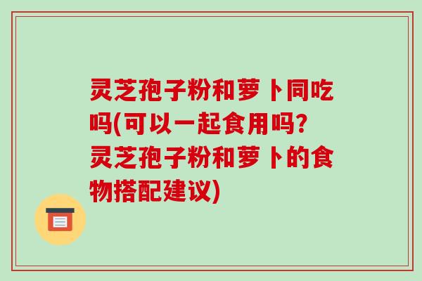 灵芝孢子粉和萝卜同吃吗(可以一起食用吗?灵芝孢子粉和萝卜的食物搭配建议)-第1张图片-破壁灵芝孢子粉研究指南 灵芝孢子粉和萝卜同吃吗(可以一起食用吗?灵芝孢子粉和萝卜的食物搭配建议)-第1张图片-破壁灵芝孢子粉研究指南