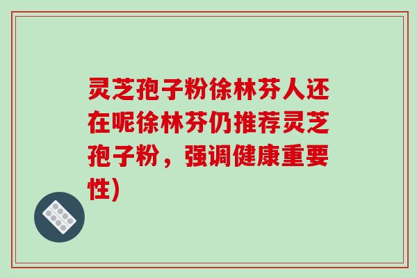 灵芝孢子粉徐林芬人还在呢徐林芬仍推荐灵芝孢子粉,强调健康重要性)-第1张图片-破壁灵芝孢子粉研究指南 灵芝孢子粉徐林芬人还在呢徐林芬仍推荐灵芝孢子粉,强调健康重要性)-第1张图片-破壁灵芝孢子粉研究指南