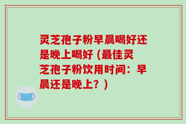 灵芝孢子粉早晨喝好还是晚上喝好 (最佳灵芝孢子粉饮用时间：早晨还是晚上？)-第1张图片-破壁灵芝孢子粉研究指南