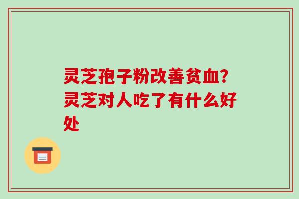 灵芝孢子粉改善贫血？灵芝对人吃了有什么好处-第1张图片-破壁灵芝孢子粉研究指南