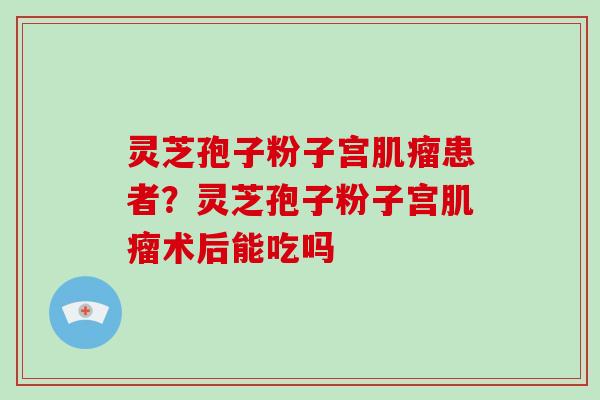 灵芝孢子粉子宫肌瘤患者?灵芝孢子粉子宫肌瘤术后能吃吗-第1张图片-破壁灵芝孢子粉研究指南 灵芝孢子粉子宫肌瘤患者?灵芝孢子粉子宫肌瘤术后能吃吗-第1张图片-破壁灵芝孢子粉研究指南