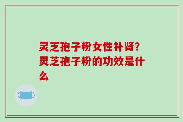 灵芝孢子粉女性补肾？灵芝孢子粉的功效是什么-第1张图片-破壁灵芝孢子粉研究指南