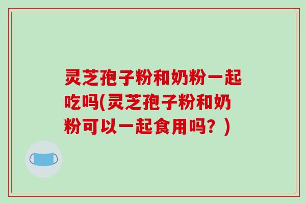 灵芝孢子粉和奶粉一起吃吗(灵芝孢子粉和奶粉可以一起食用吗?)-第1张图片-破壁灵芝孢子粉研究指南 灵芝孢子粉和奶粉一起吃吗(灵芝孢子粉和奶粉可以一起食用吗?)-第1张图片-破壁灵芝孢子粉研究指南
