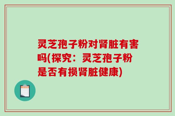 灵芝孢子粉对肾脏有害吗(探究：灵芝孢子粉是否有损肾脏健康)-第1张图片-破壁灵芝孢子粉研究指南