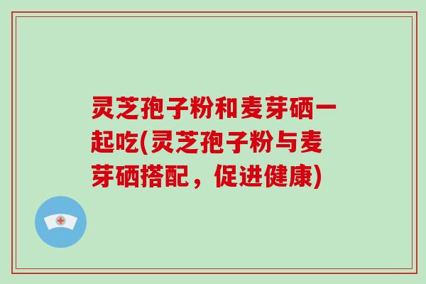 灵芝孢子粉和麦芽硒一起吃(灵芝孢子粉与麦芽硒搭配,促进健康)-第1张图片-破壁灵芝孢子粉研究指南 灵芝孢子粉和麦芽硒一起吃(灵芝孢子粉与麦芽硒搭配,促进健康)-第1张图片-破壁灵芝孢子粉研究指南