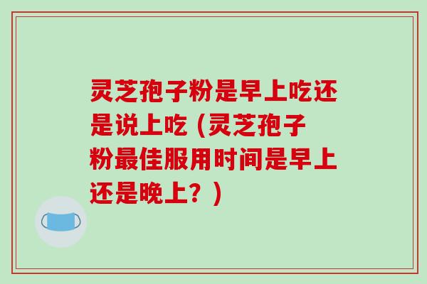 灵芝孢子粉是早上吃还是说上吃 (灵芝孢子粉最佳服用时间是早上还是晚上?)-第1张图片-破壁灵芝孢子粉研究指南 灵芝孢子粉是早上吃还是说上吃 (灵芝孢子粉最佳服用时间是早上还是晚上?)-第1张图片-破壁灵芝孢子粉研究指南