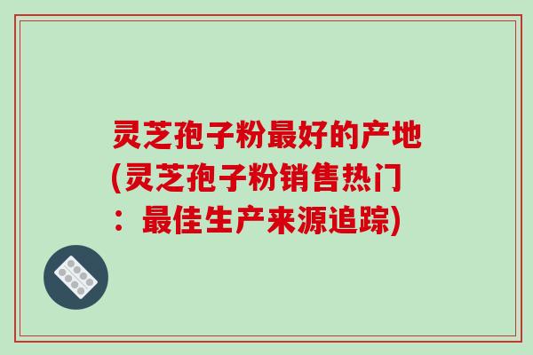 灵芝孢子粉最好的产地(灵芝孢子粉销售热门:最佳生产来源追踪)-第1张图片-破壁灵芝孢子粉研究指南 灵芝孢子粉最好的产地(灵芝孢子粉销售热门:最佳生产来源追踪)-第1张图片-破壁灵芝孢子粉研究指南