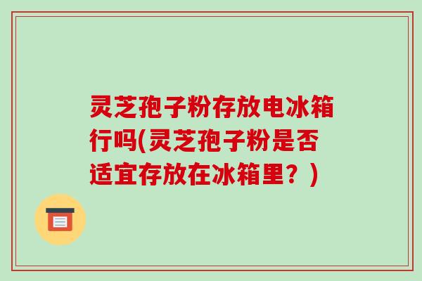 灵芝孢子粉存放电冰箱行吗(灵芝孢子粉是否适宜存放在冰箱里?)-第1张图片-破壁灵芝孢子粉研究指南 灵芝孢子粉存放电冰箱行吗(灵芝孢子粉是否适宜存放在冰箱里?)-第1张图片-破壁灵芝孢子粉研究指南