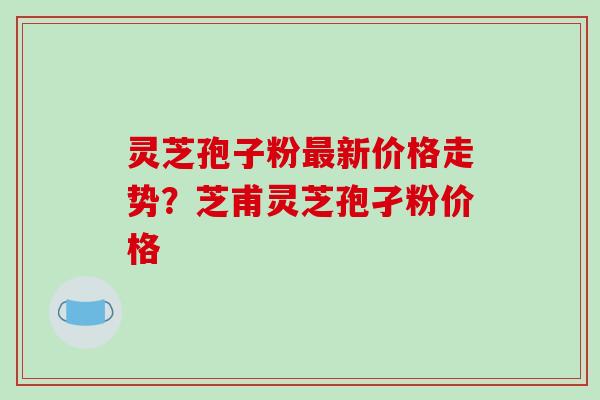 灵芝孢子粉最新价格走势？芝甫灵芝孢孑粉价格-第1张图片-破壁灵芝孢子粉研究指南