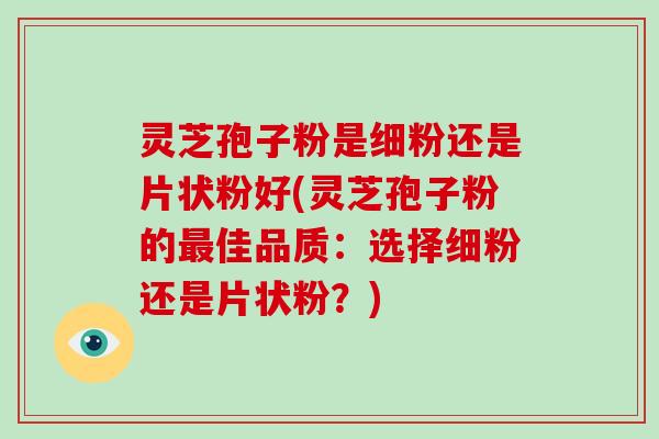 灵芝孢子粉是细粉还是片状粉好(灵芝孢子粉的最佳品质：选择细粉还是片状粉？)-第1张图片-破壁灵芝孢子粉研究指南