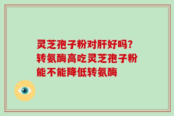 灵芝孢子粉对肝好吗?转氨酶高吃灵芝孢子粉能不能降低转氨酶-第1张图片-破壁灵芝孢子粉研究指南 灵芝孢子粉对肝好吗?转氨酶高吃灵芝孢子粉能不能降低转氨酶-第1张图片-破壁灵芝孢子粉研究指南