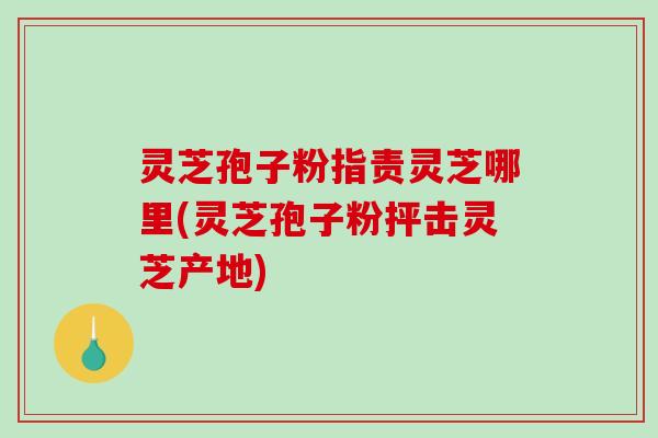 灵芝孢子粉指责灵芝哪里(灵芝孢子粉抨击灵芝产地)-第1张图片-破壁灵芝孢子粉研究指南 灵芝孢子粉指责灵芝哪里(灵芝孢子粉抨击灵芝产地)-第1张图片-破壁灵芝孢子粉研究指南