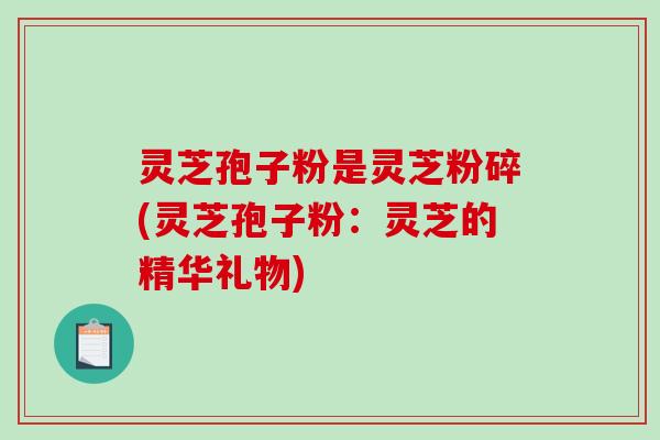 灵芝孢子粉是灵芝粉碎(灵芝孢子粉:灵芝的精华礼物)-第1张图片-破壁灵芝孢子粉研究指南 灵芝孢子粉是灵芝粉碎(灵芝孢子粉:灵芝的精华礼物)-第1张图片-破壁灵芝孢子粉研究指南