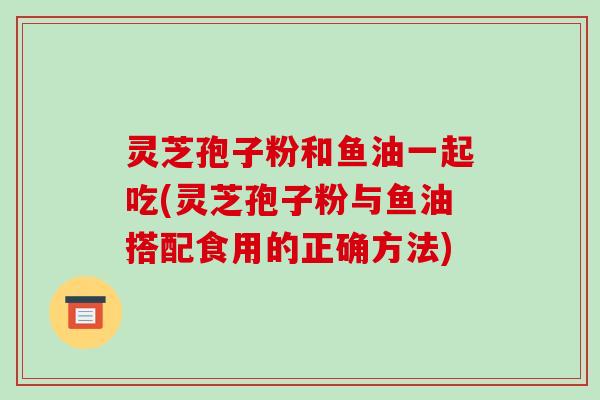 灵芝孢子粉和鱼油一起吃(灵芝孢子粉与鱼油搭配食用的正确方法)-第1张图片-破壁灵芝孢子粉研究指南 灵芝孢子粉和鱼油一起吃(灵芝孢子粉与鱼油搭配食用的正确方法)-第1张图片-破壁灵芝孢子粉研究指南