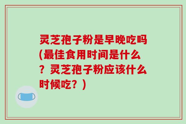 灵芝孢子粉是早晚吃吗(最佳食用时间是什么？灵芝孢子粉应该什么时候吃？)-第1张图片-破壁灵芝孢子粉研究指南