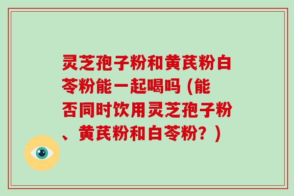 灵芝孢子粉和黄芪粉白苓粉能一起喝吗 (能否同时饮用灵芝孢子粉、黄芪粉和白苓粉?)-第1张图片-破壁灵芝孢子粉研究指南 灵芝孢子粉和黄芪粉白苓粉能一起喝吗 (能否同时饮用灵芝孢子粉、黄芪粉和白苓粉?)-第1张图片-破壁灵芝孢子粉研究指南