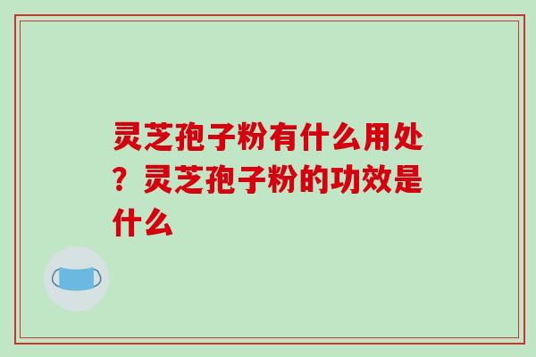 灵芝孢子粉有什么用处？灵芝孢子粉的功效是什么-第1张图片-破壁灵芝孢子粉研究指南