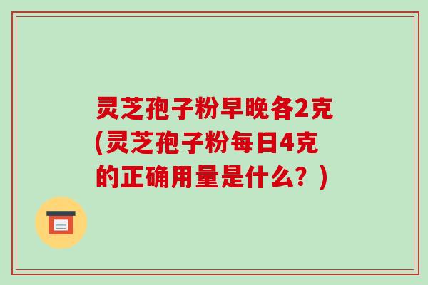 灵芝孢子粉早晚各2克(灵芝孢子粉每日4克的正确用量是什么?)-第1张图片-破壁灵芝孢子粉研究指南 灵芝孢子粉早晚各2克(灵芝孢子粉每日4克的正确用量是什么?)-第1张图片-破壁灵芝孢子粉研究指南