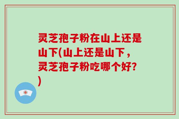 灵芝孢子粉在山上还是山下(山上还是山下,灵芝孢子粉吃哪个好?)-第1张图片-破壁灵芝孢子粉研究指南 灵芝孢子粉在山上还是山下(山上还是山下,灵芝孢子粉吃哪个好?)-第1张图片-破壁灵芝孢子粉研究指南
