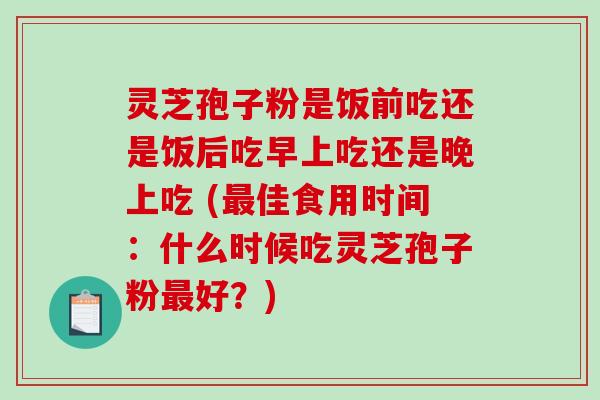 灵芝孢子粉是饭前吃还是饭后吃早上吃还是晚上吃 (最佳食用时间：什么时候吃灵芝孢子粉最好？)-第1张图片-破壁灵芝孢子粉研究指南
