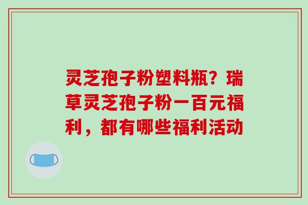 灵芝孢子粉塑料瓶?瑞草灵芝孢子粉一百元福利,都有哪些福利活动-第1张图片-破壁灵芝孢子粉研究指南 灵芝孢子粉塑料瓶?瑞草灵芝孢子粉一百元福利,都有哪些福利活动-第1张图片-破壁灵芝孢子粉研究指南