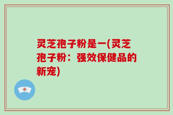 灵芝孢子粉是一(灵芝孢子粉:强效保健品的新宠)-第1张图片-破壁灵芝孢子粉研究指南 灵芝孢子粉是一(灵芝孢子粉:强效保健品的新宠)-第1张图片-破壁灵芝孢子粉研究指南