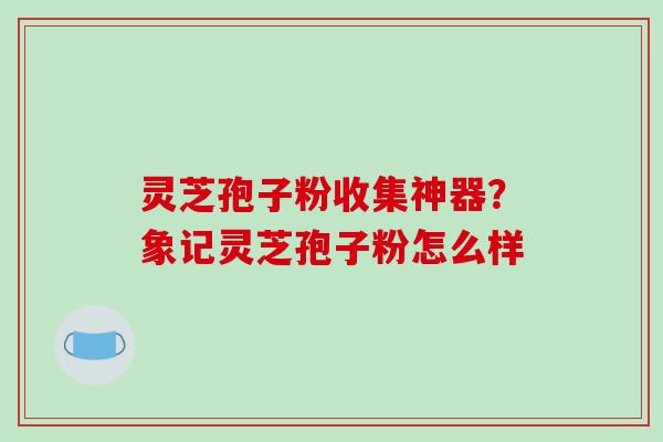 灵芝孢子粉收集神器?象记灵芝孢子粉怎么样-第1张图片-破壁灵芝孢子粉研究指南 灵芝孢子粉收集神器?象记灵芝孢子粉怎么样-第1张图片-破壁灵芝孢子粉研究指南