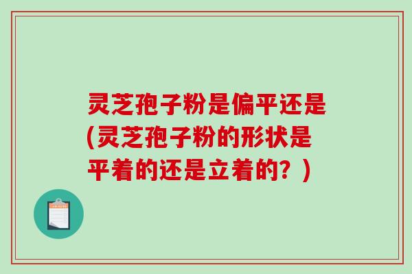 灵芝孢子粉是偏平还是(灵芝孢子粉的形状是平着的还是立着的？)-第1张图片-破壁灵芝孢子粉研究指南