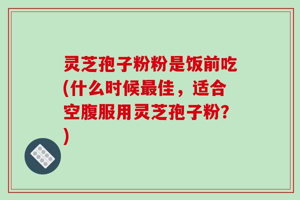 灵芝孢子粉粉是饭前吃(什么时候最佳，适合空腹服用灵芝孢子粉？)-第1张图片-破壁灵芝孢子粉研究指南