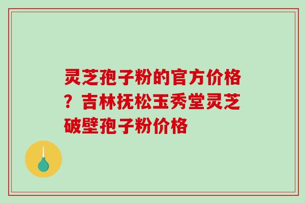 灵芝孢子粉的官方价格？吉林抚松玉秀堂灵芝破壁孢子粉价格-第1张图片-破壁灵芝孢子粉研究指南