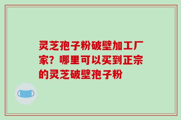 灵芝孢子粉破壁加工厂家？哪里可以买到正宗的灵芝破壁孢子粉-第1张图片-破壁灵芝孢子粉研究指南