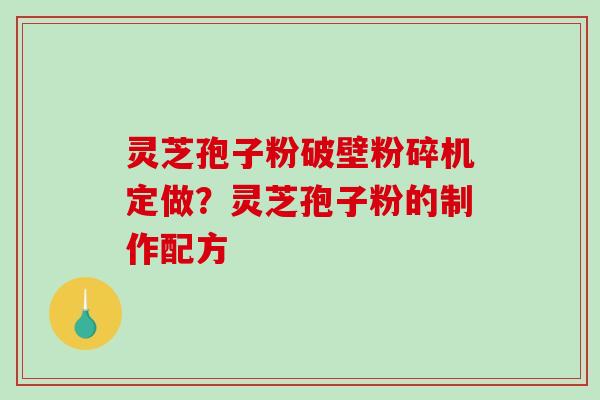 灵芝孢子粉破壁粉碎机定做？灵芝孢子粉的制作配方-第1张图片-破壁灵芝孢子粉研究指南