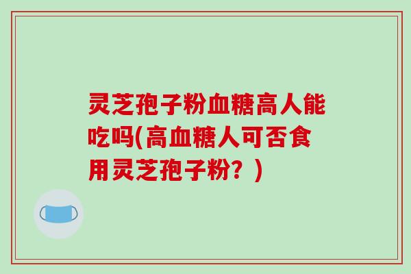 灵芝孢子粉血糖高人能吃吗(高血糖人可否食用灵芝孢子粉？)-第1张图片-破壁灵芝孢子粉研究指南