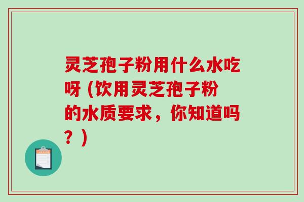 灵芝孢子粉用什么水吃呀 (饮用灵芝孢子粉的水质要求,你知道吗?)-第1张图片-破壁灵芝孢子粉研究指南 灵芝孢子粉用什么水吃呀 (饮用灵芝孢子粉的水质要求,你知道吗?)-第1张图片-破壁灵芝孢子粉研究指南