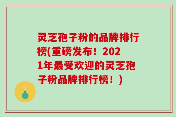 灵芝孢子粉的品牌排行榜(重磅发布!2021年最受欢迎的灵芝孢子粉品牌排行榜!)-第1张图片-破壁灵芝孢子粉研究指南 灵芝孢子粉的品牌排行榜(重磅发布!2021年最受欢迎的灵芝孢子粉品牌排行榜!)-第1张图片-破壁灵芝孢子粉研究指南