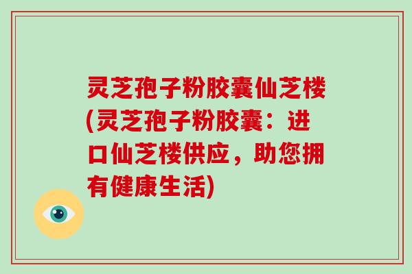 灵芝孢子粉胶囊仙芝楼(灵芝孢子粉胶囊：进口仙芝楼供应，助您拥有健康生活)-第1张图片-破壁灵芝孢子粉研究指南