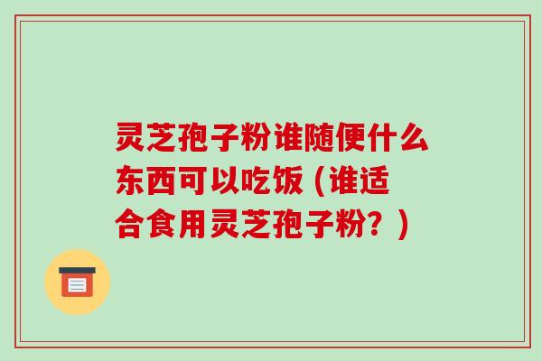 灵芝孢子粉谁随便什么东西可以吃饭 (谁适合食用灵芝孢子粉？)-第1张图片-破壁灵芝孢子粉研究指南