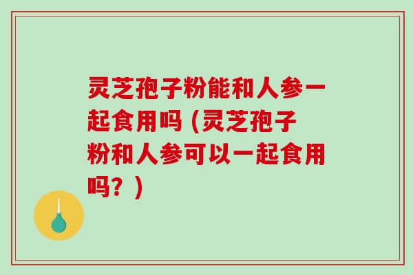 灵芝孢子粉能和人参一起食用吗 (灵芝孢子粉和人参可以一起食用吗?)-第1张图片-破壁灵芝孢子粉研究指南 灵芝孢子粉能和人参一起食用吗 (灵芝孢子粉和人参可以一起食用吗?)-第1张图片-破壁灵芝孢子粉研究指南