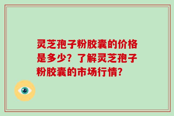 灵芝孢子粉胶囊的价格是多少？了解灵芝孢子粉胶囊的市场行情？-第1张图片-破壁灵芝孢子粉研究指南