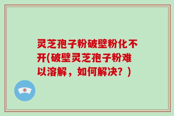 灵芝孢子粉破壁粉化不开(破壁灵芝孢子粉难以溶解，如何解决？)-第1张图片-破壁灵芝孢子粉研究指南