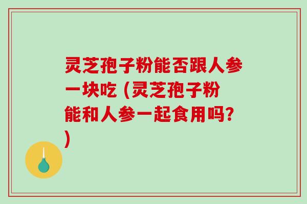 灵芝孢子粉能否跟人参一块吃 (灵芝孢子粉能和人参一起食用吗？)-第1张图片-破壁灵芝孢子粉研究指南