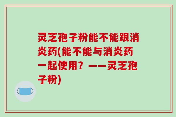 灵芝孢子粉能不能跟消炎药(能不能与消炎药一起使用？——灵芝孢子粉)-第1张图片-破壁灵芝孢子粉研究指南