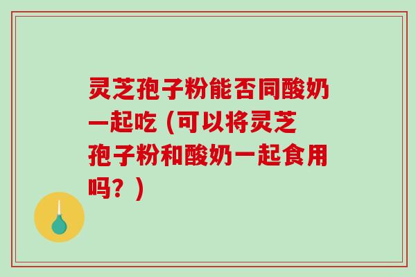 灵芝孢子粉能否同酸奶—起吃 (可以将灵芝孢子粉和酸奶一起食用吗?)-第1张图片-破壁灵芝孢子粉研究指南 灵芝孢子粉能否同酸奶—起吃 (可以将灵芝孢子粉和酸奶一起食用吗?)-第1张图片-破壁灵芝孢子粉研究指南