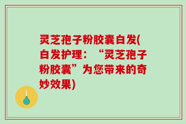 灵芝孢子粉胶囊白发(白发护理：“灵芝孢子粉胶囊”为您带来的奇妙效果)-第1张图片-破壁灵芝孢子粉研究指南