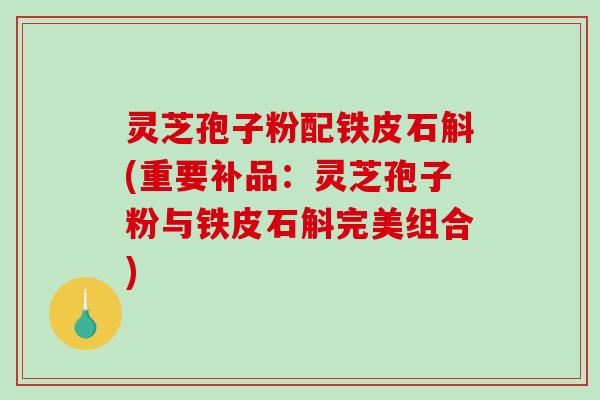 灵芝孢子粉配铁皮石斛(重要补品：灵芝孢子粉与铁皮石斛完美组合)-第1张图片-破壁灵芝孢子粉研究指南
