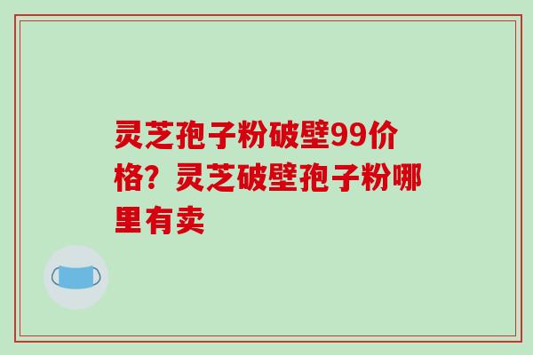 灵芝孢子粉破壁99价格？灵芝破壁孢子粉哪里有卖-第1张图片-破壁灵芝孢子粉研究指南