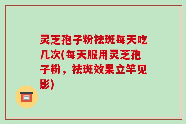 灵芝孢子粉祛斑每天吃几次(每天服用灵芝孢子粉，祛斑效果立竿见影)-第1张图片-破壁灵芝孢子粉研究指南