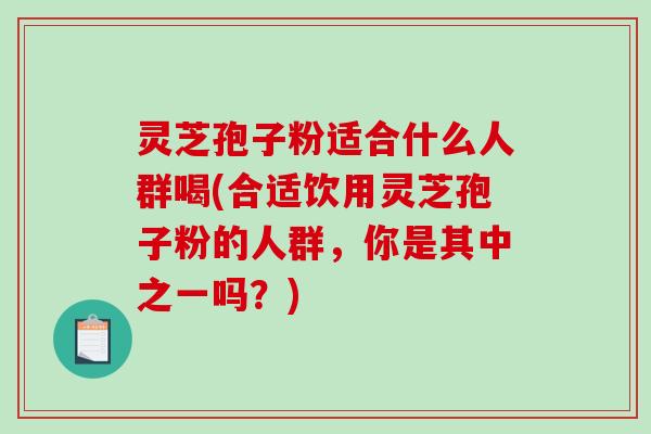 灵芝孢子粉适合什么人群喝(合适饮用灵芝孢子粉的人群，你是其中之一吗？)-第1张图片-破壁灵芝孢子粉研究指南
